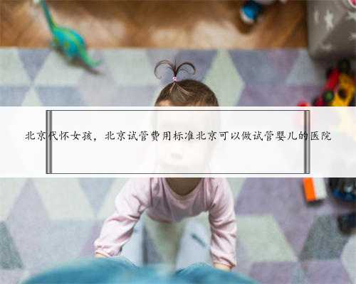 北京代怀女孩，北京试管费用标准北京可以做试管婴儿的医院