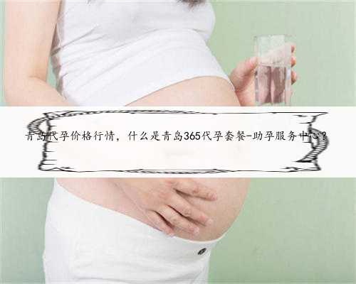 青岛代孕价格行情，什么是青岛365代孕套餐-助孕服务中心？