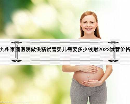 沈阳九州家圆医院做供精试管婴儿需要多少钱附2023试管价格攻略