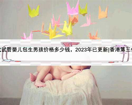 香港第三代试管婴儿包生男孩价格多少钱，2023年已更新|香港第三代试管婴儿