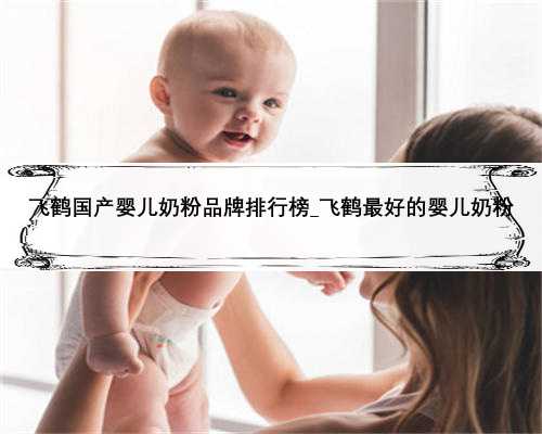 飞鹤国产婴儿奶粉品牌排行榜_飞鹤最好的婴儿奶粉