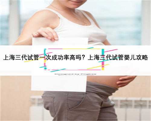 上海三代试管一次成功率高吗？上海三代试管婴儿攻略